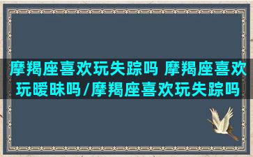 摩羯座喜欢玩失踪吗 摩羯座喜欢玩暧昧吗/摩羯座喜欢玩失踪吗 摩羯座喜欢玩暧昧吗-我的网站